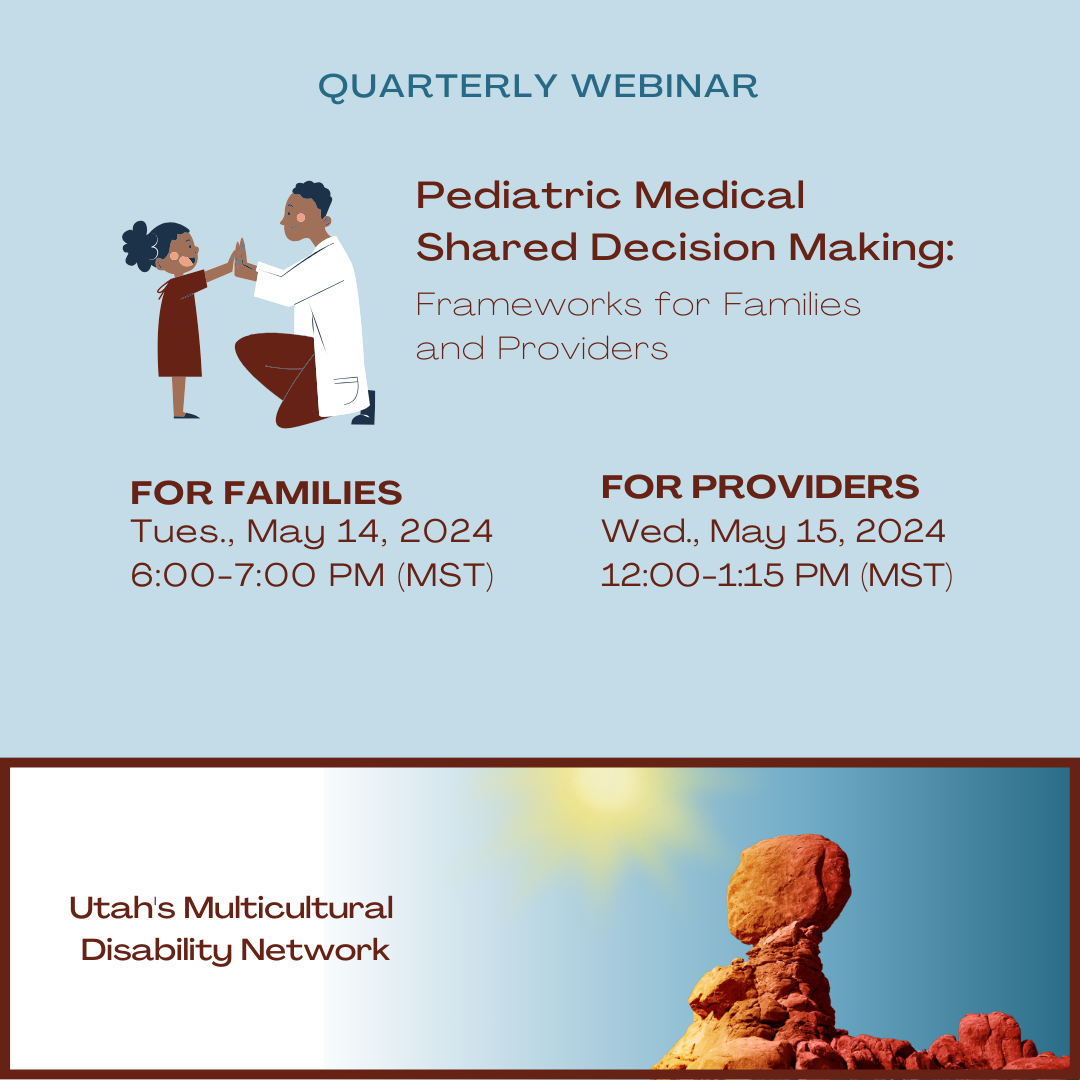 Quarterly Webinar "Pediatric Medical Shared Decision Making: Frameworks for Families and Providers". For Families Tues. May 14, 2024 6:00-7:00 PM MST. For Providers Wed. May 15, 2024 12:00-1:15PM MST. Utah's Multicultural Disability Network