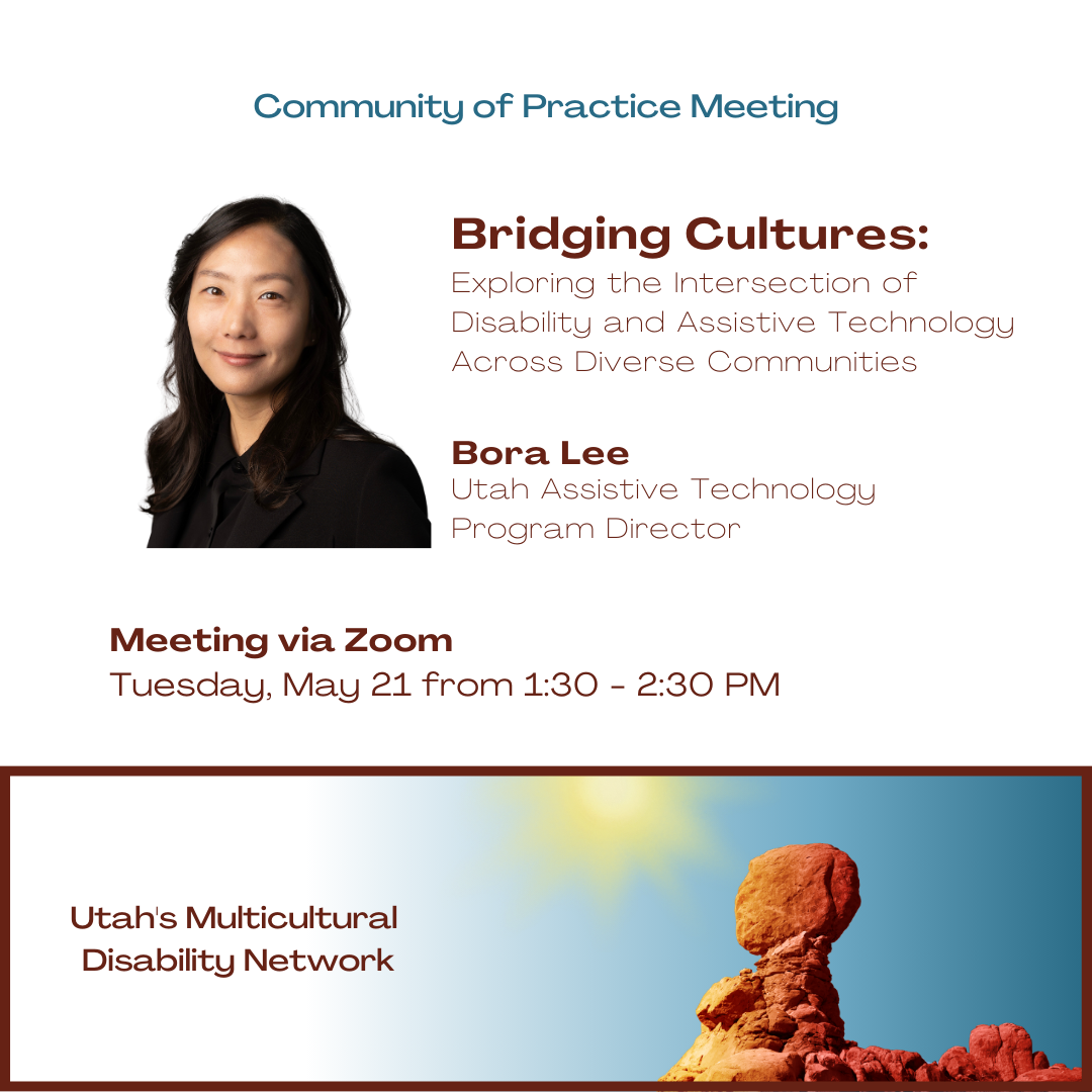 Community of Practice Meeting "Bridging Cultures: Exploring the Intersection of Disability and Assistive Technology Across Diverse Communities". Presented by Bora Lee, Utah Assistive Technology Program Director. Meeting via Zoom Tuesday, May 21 from 1:30-2:30 PM. Utah's Multicultural Disability Network.